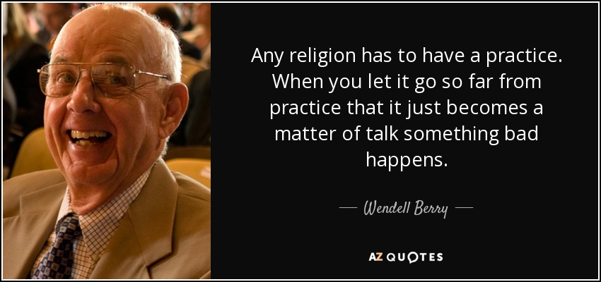 Any religion has to have a practice. When you let it go so far from practice that it just becomes a matter of talk something bad happens. - Wendell Berry