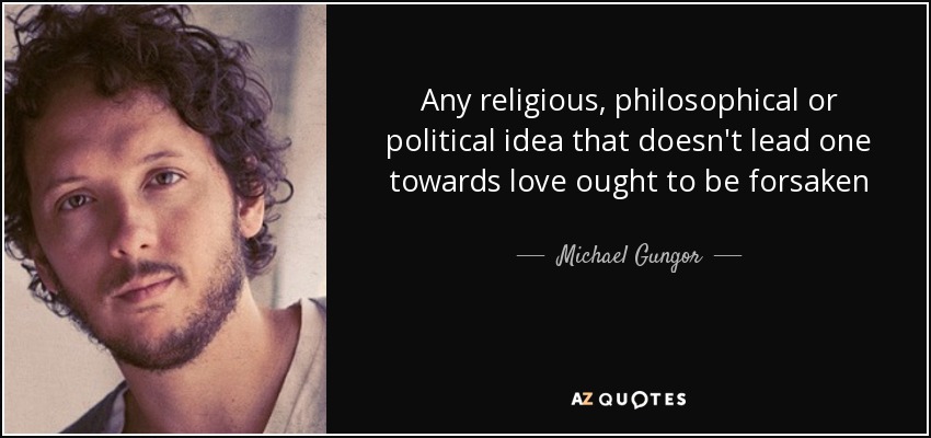 Any religious, philosophical or political idea that doesn't lead one towards love ought to be forsaken - Michael Gungor