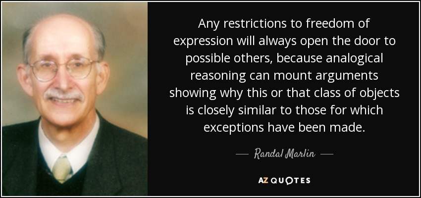 Any restrictions to freedom of expression will always open the door to possible others, because analogical reasoning can mount arguments showing why this or that class of objects is closely similar to those for which exceptions have been made. - Randal Marlin