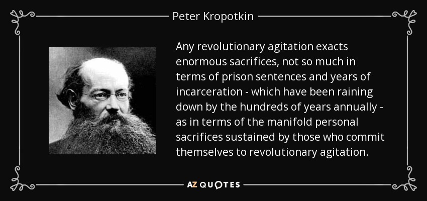 Any revolutionary agitation exacts enormous sacrifices, not so much in terms of prison sentences and years of incarceration - which have been raining down by the hundreds of years annually - as in terms of the manifold personal sacrifices sustained by those who commit themselves to revolutionary agitation. - Peter Kropotkin