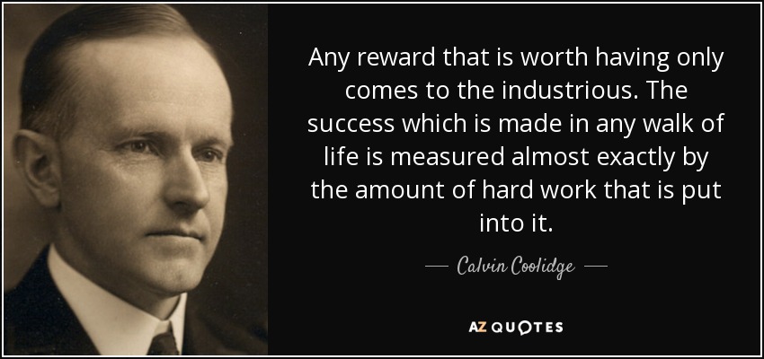 Any reward that is worth having only comes to the industrious. The success which is made in any walk of life is measured almost exactly by the amount of hard work that is put into it. - Calvin Coolidge