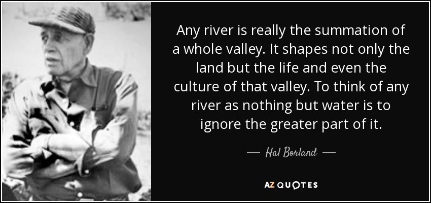 Any river is really the summation of a whole valley. It shapes not only the land but the life and even the culture of that valley. To think of any river as nothing but water is to ignore the greater part of it. - Hal Borland