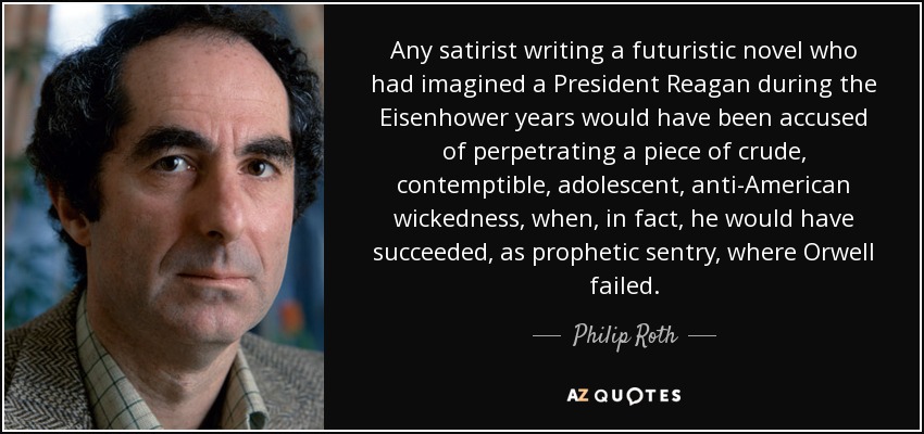 Any satirist writing a futuristic novel who had imagined a President Reagan during the Eisenhower years would have been accused of perpetrating a piece of crude, contemptible, adolescent, anti-American wickedness, when, in fact, he would have succeeded, as prophetic sentry, where Orwell failed. - Philip Roth