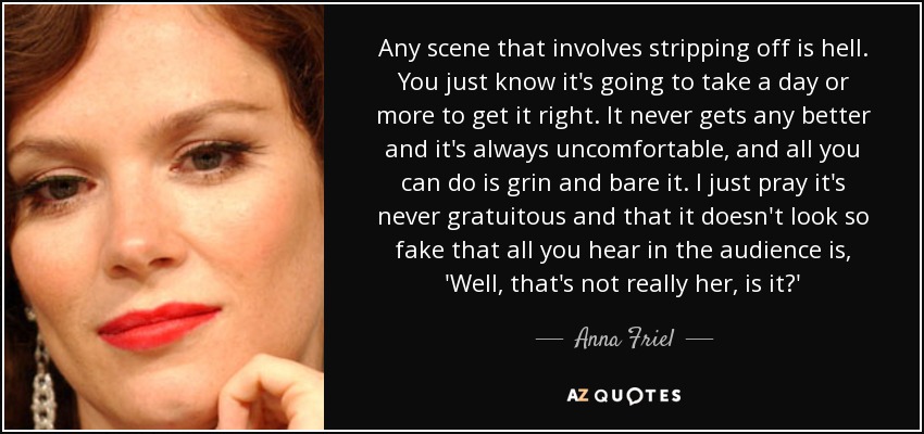 Any scene that involves stripping off is hell. You just know it's going to take a day or more to get it right. It never gets any better and it's always uncomfortable, and all you can do is grin and bare it. I just pray it's never gratuitous and that it doesn't look so fake that all you hear in the audience is, 'Well, that's not really her, is it?' - Anna Friel