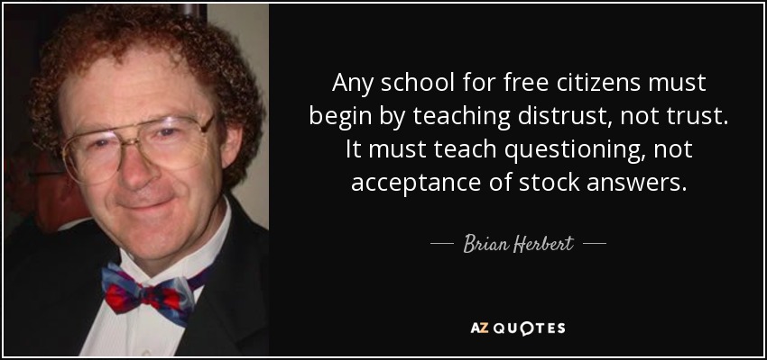 Any school for free citizens must begin by teaching distrust, not trust. It must teach questioning, not acceptance of stock answers. - Brian Herbert