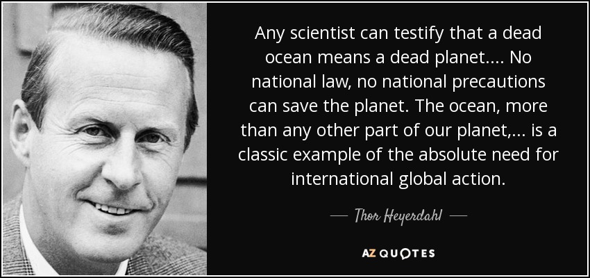 Any scientist can testify that a dead ocean means a dead planet .... No national law, no national precautions can save the planet. The ocean, more than any other part of our planet, ... is a classic example of the absolute need for international global action. - Thor Heyerdahl