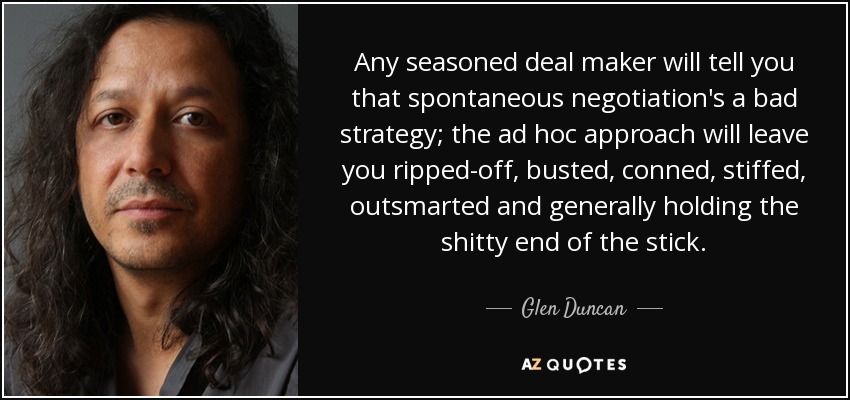 Any seasoned deal maker will tell you that spontaneous negotiation's a bad strategy; the ad hoc approach will leave you ripped-off, busted, conned, stiffed, outsmarted and generally holding the shitty end of the stick. - Glen Duncan