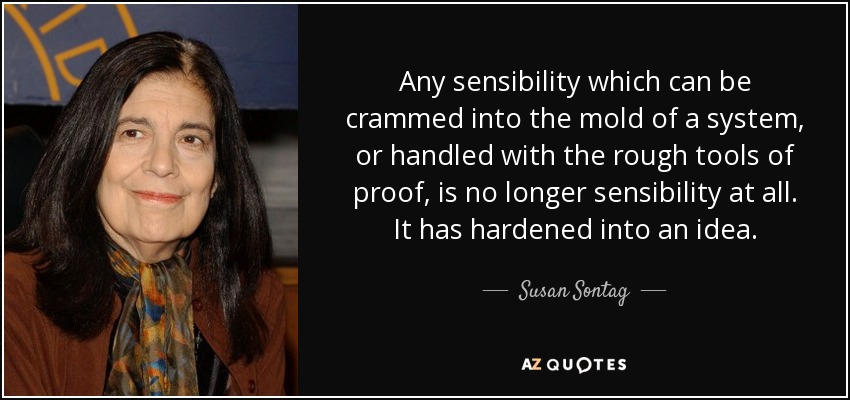 Any sensibility which can be crammed into the mold of a system, or handled with the rough tools of proof, is no longer sensibility at all. It has hardened into an idea. - Susan Sontag
