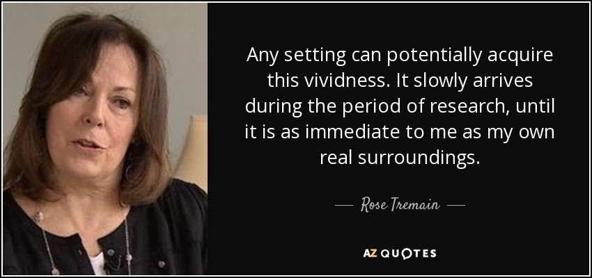 Any setting can potentially acquire this vividness. It slowly arrives during the period of research, until it is as immediate to me as my own real surroundings. - Rose Tremain