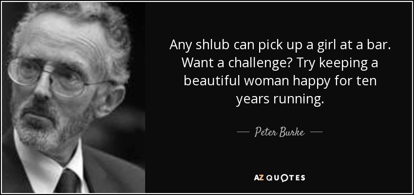 Any shlub can pick up a girl at a bar. Want a challenge? Try keeping a beautiful woman happy for ten years running. - Peter Burke