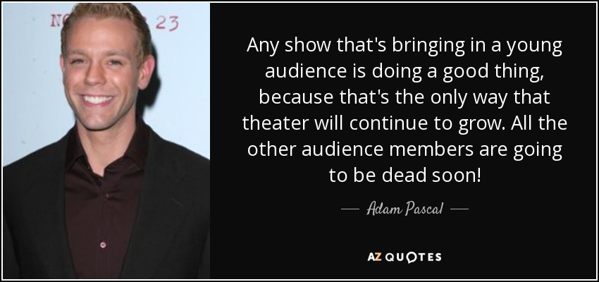 Any show that's bringing in a young audience is doing a good thing, because that's the only way that theater will continue to grow. All the other audience members are going to be dead soon! - Adam Pascal