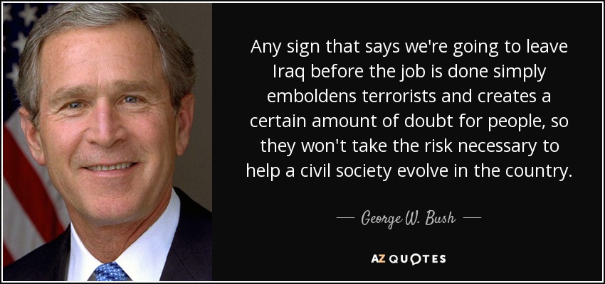 Any sign that says we're going to leave Iraq before the job is done simply emboldens terrorists and creates a certain amount of doubt for people, so they won't take the risk necessary to help a civil society evolve in the country. - George W. Bush