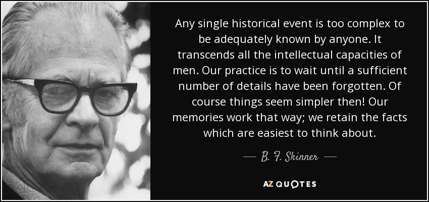 Any single historical event is too complex to be adequately known by anyone. It transcends all the intellectual capacities of men. Our practice is to wait until a sufficient number of details have been forgotten. Of course things seem simpler then! Our memories work that way; we retain the facts which are easiest to think about. - B. F. Skinner