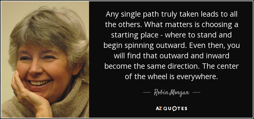 Any single path truly taken leads to all the others. What matters is choosing a starting place - where to stand and begin spinning outward. Even then, you will find that outward and inward become the same direction. The center of the wheel is everywhere. - Robin Morgan