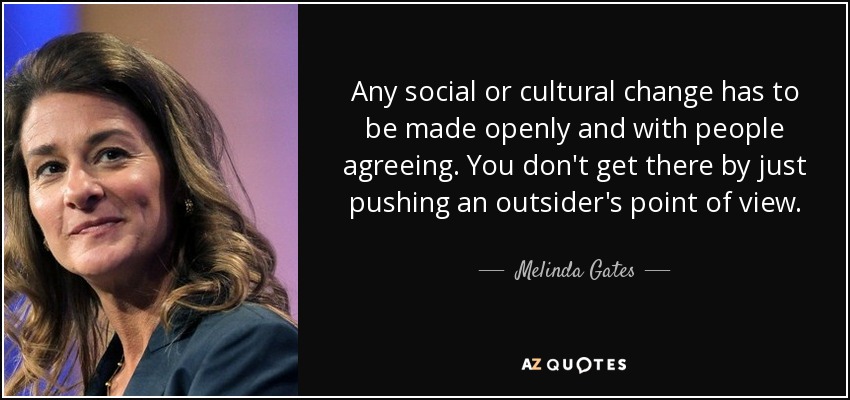 Any social or cultural change has to be made openly and with people agreeing. You don't get there by just pushing an outsider's point of view. - Melinda Gates