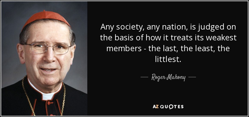 Any society, any nation, is judged on the basis of how it treats its weakest members - the last, the least, the littlest. - Roger Mahony