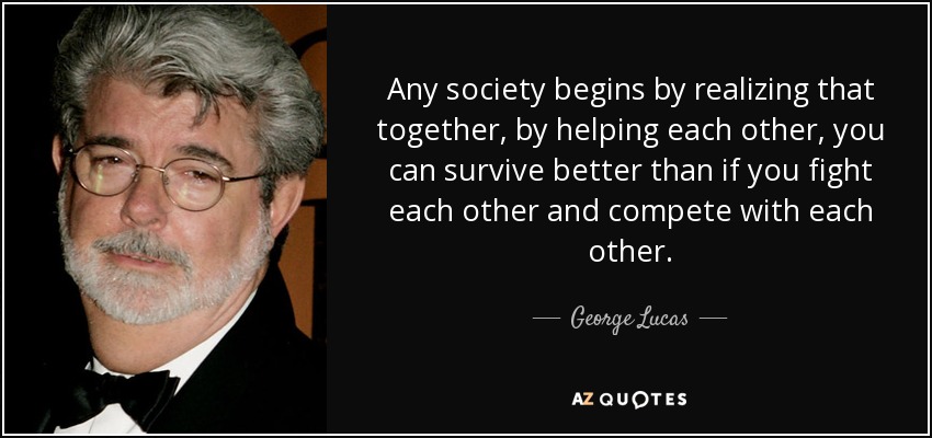 Any society begins by realizing that together, by helping each other, you can survive better than if you fight each other and compete with each other. - George Lucas