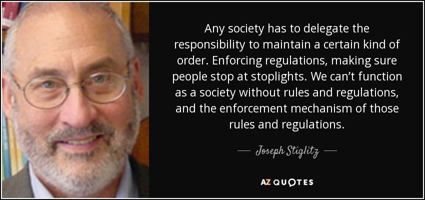 Any society has to delegate the responsibility to maintain a certain kind of order. Enforcing regulations, making sure people stop at stoplights. We can’t function as a society without rules and regulations, and the enforcement mechanism of those rules and regulations. - Joseph Stiglitz