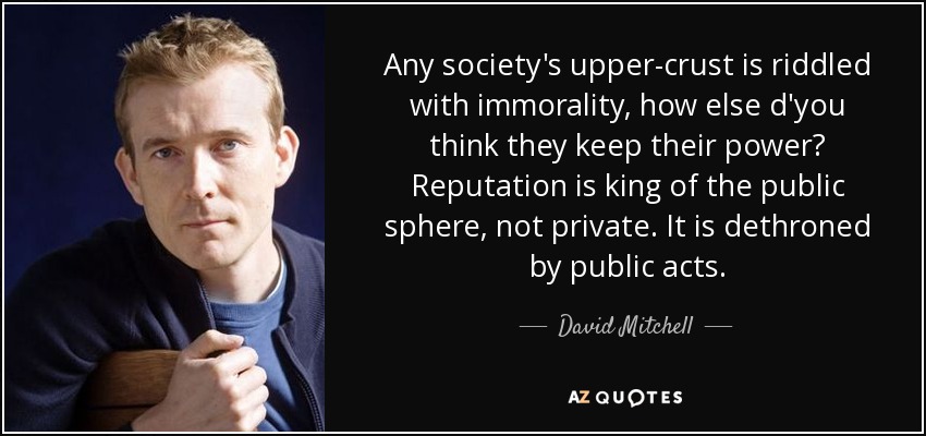 Any society's upper-crust is riddled with immorality, how else d'you think they keep their power? Reputation is king of the public sphere, not private. It is dethroned by public acts. - David Mitchell