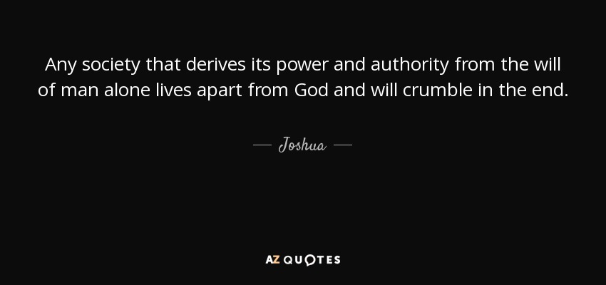 Any society that derives its power and authority from the will of man alone lives apart from God and will crumble in the end. - Joshua
