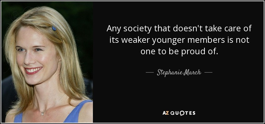 Any society that doesn't take care of its weaker younger members is not one to be proud of. - Stephanie March