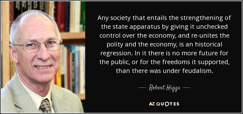 Any society that entails the strengthening of the state apparatus by giving it unchecked control over the economy, and re-unites the polity and the economy, is an historical regression. In it there is no more future for the public, or for the freedoms it supported, than there was under feudalism. - Robert Higgs