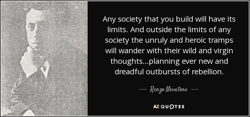 Any society that you build will have its limits. And outside the limits of any society the unruly and heroic tramps will wander with their wild and virgin thoughts…planning ever new and dreadful outbursts of rebellion. - Renzo Novatore