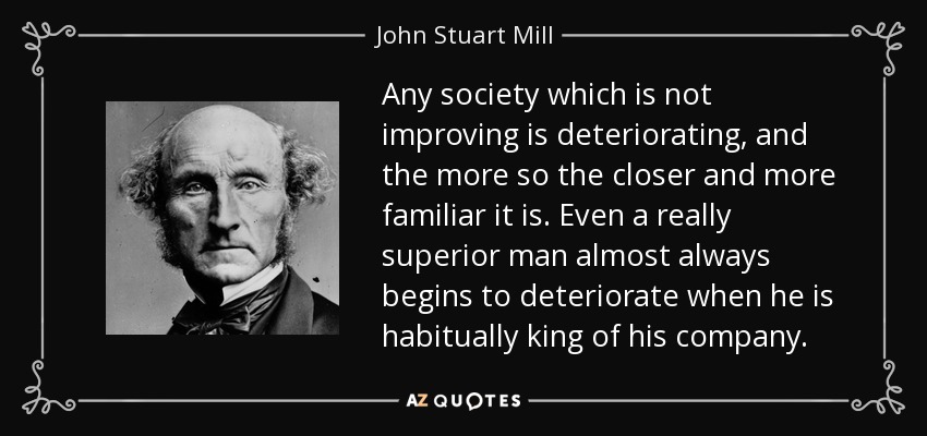 Any society which is not improving is deteriorating, and the more so the closer and more familiar it is. Even a really superior man almost always begins to deteriorate when he is habitually king of his company. - John Stuart Mill