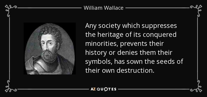 Any society which suppresses the heritage of its conquered minorities, prevents their history or denies them their symbols, has sown the seeds of their own destruction. - William Wallace