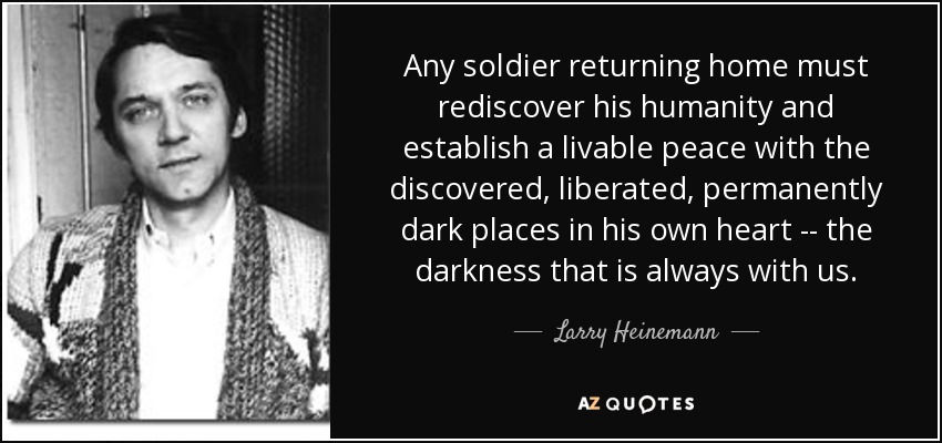 Any soldier returning home must rediscover his humanity and establish a livable peace with the discovered, liberated, permanently dark places in his own heart -- the darkness that is always with us. - Larry Heinemann