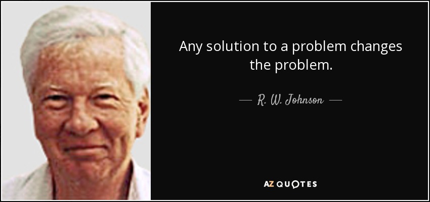 Any solution to a problem changes the problem. - R. W. Johnson