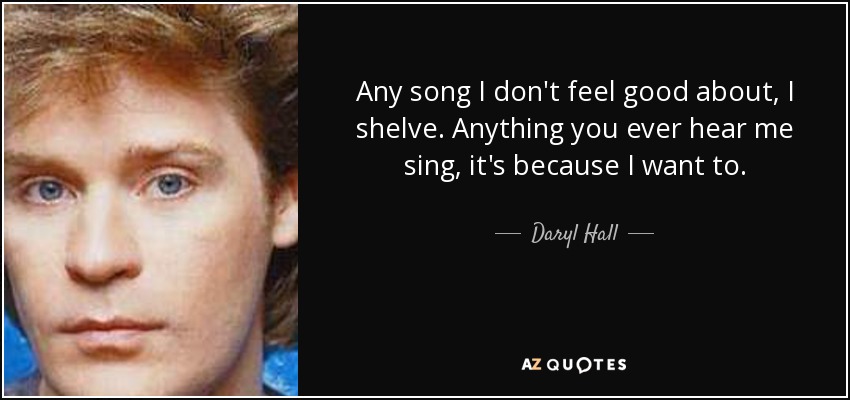 Any song I don't feel good about, I shelve. Anything you ever hear me sing, it's because I want to. - Daryl Hall