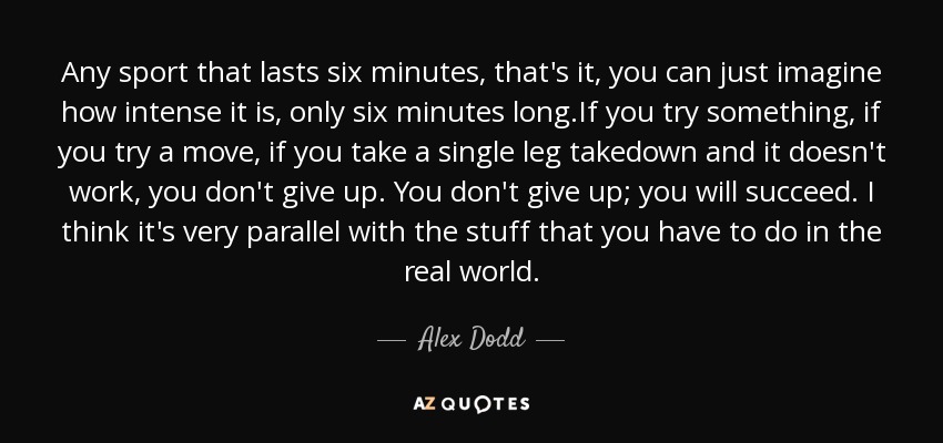 Any sport that lasts six minutes, that's it, you can just imagine how intense it is, only six minutes long.If you try something, if you try a move, if you take a single leg takedown and it doesn't work, you don't give up. You don't give up; you will succeed. I think it's very parallel with the stuff that you have to do in the real world. - Alex Dodd