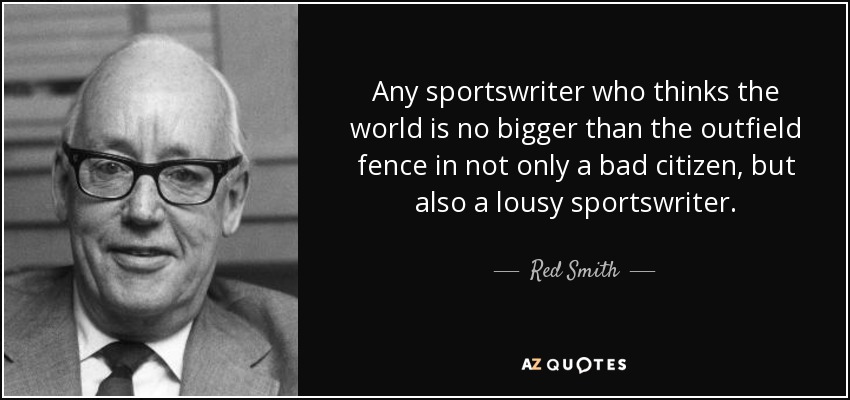 Any sportswriter who thinks the world is no bigger than the outfield fence in not only a bad citizen, but also a lousy sportswriter. - Red Smith