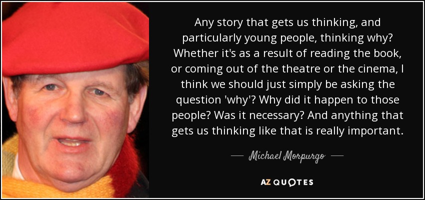 Any story that gets us thinking, and particularly young people, thinking why? Whether it's as a result of reading the book, or coming out of the theatre or the cinema, I think we should just simply be asking the question 'why'? Why did it happen to those people? Was it necessary? And anything that gets us thinking like that is really important. - Michael Morpurgo