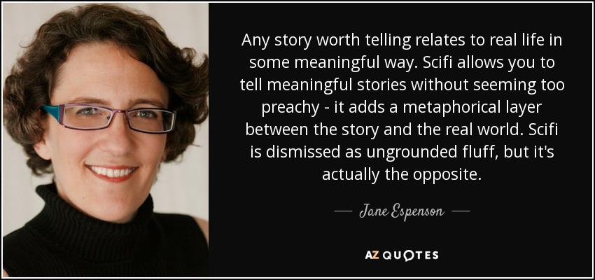 Any story worth telling relates to real life in some meaningful way. Scifi allows you to tell meaningful stories without seeming too preachy - it adds a metaphorical layer between the story and the real world. Scifi is dismissed as ungrounded fluff, but it's actually the opposite. - Jane Espenson