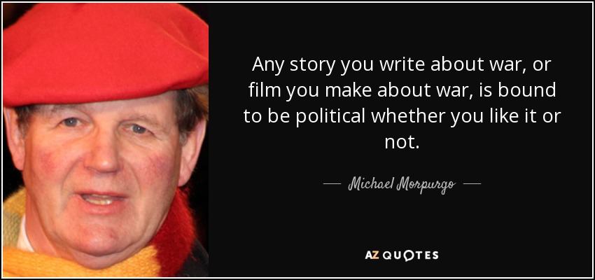 Any story you write about war, or film you make about war, is bound to be political whether you like it or not. - Michael Morpurgo