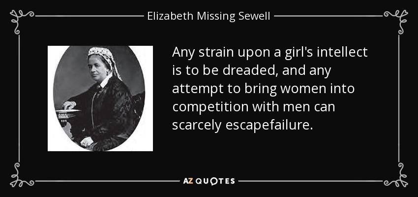 Any strain upon a girl's intellect is to be dreaded, and any attempt to bring women into competition with men can scarcely escapefailure. - Elizabeth Missing Sewell