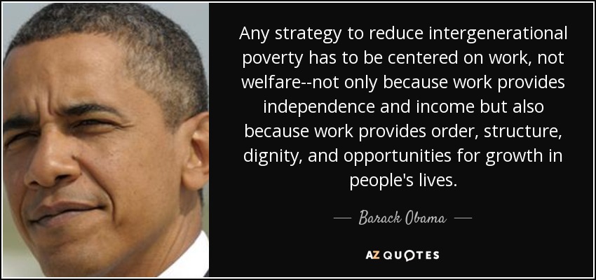 Any strategy to reduce intergenerational poverty has to be centered on work, not welfare--not only because work provides independence and income but also because work provides order, structure, dignity, and opportunities for growth in people's lives. - Barack Obama