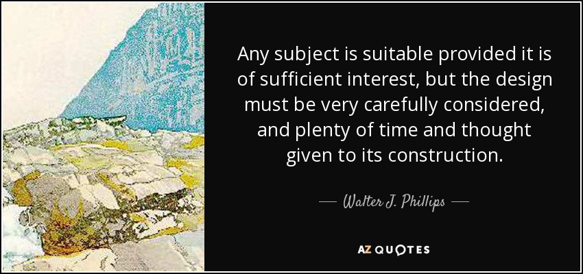 Any subject is suitable provided it is of sufficient interest, but the design must be very carefully considered, and plenty of time and thought given to its construction. - Walter J. Phillips