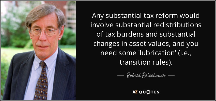 Any substantial tax reform would involve substantial redistributions of tax burdens and substantial changes in asset values, and you need some 'lubrication' (i.e., transition rules). - Robert Reischauer