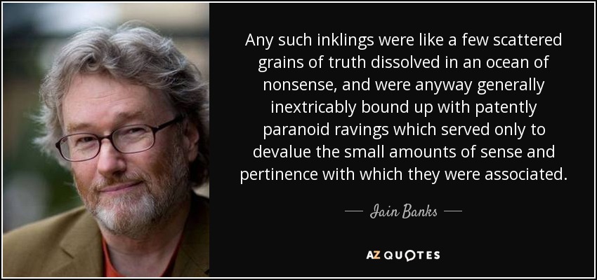 Any such inklings were like a few scattered grains of truth dissolved in an ocean of nonsense, and were anyway generally inextricably bound up with patently paranoid ravings which served only to devalue the small amounts of sense and pertinence with which they were associated. - Iain Banks