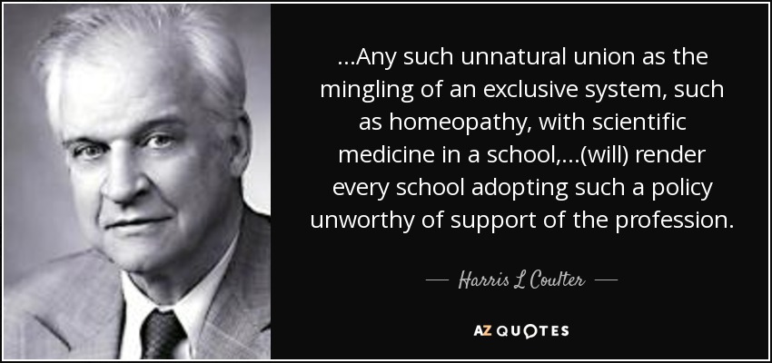 ...Any such unnatural union as the mingling of an exclusive system, such as homeopathy, with scientific medicine in a school,...(will) render every school adopting such a policy unworthy of support of the profession. - Harris L Coulter