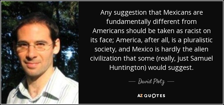 Any suggestion that Mexicans are fundamentally different from Americans should be taken as racist on its face; America, after all, is a pluralistic society, and Mexico is hardly the alien civilization that some (really, just Samuel Huntington) would suggest. - David Plotz