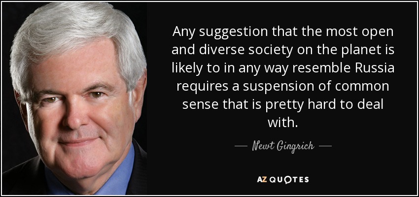 Any suggestion that the most open and diverse society on the planet is likely to in any way resemble Russia requires a suspension of common sense that is pretty hard to deal with. - Newt Gingrich