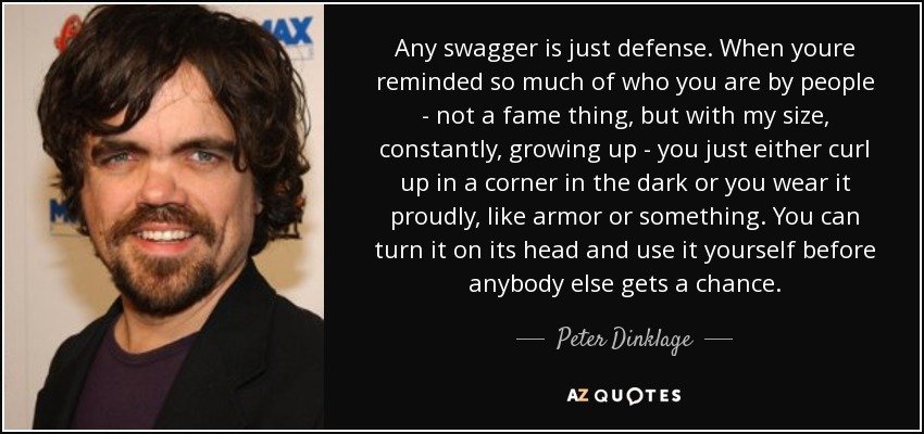 Any swagger is just defense. When youre reminded so much of who you are by people - not a fame thing, but with my size, constantly, growing up - you just either curl up in a corner in the dark or you wear it proudly, like armor or something. You can turn it on its head and use it yourself before anybody else gets a chance. - Peter Dinklage