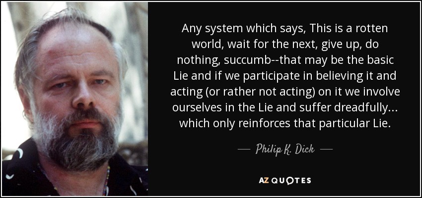 Any system which says, This is a rotten world, wait for the next, give up, do nothing, succumb--that may be the basic Lie and if we participate in believing it and acting (or rather not acting) on it we involve ourselves in the Lie and suffer dreadfully... which only reinforces that particular Lie. - Philip K. Dick