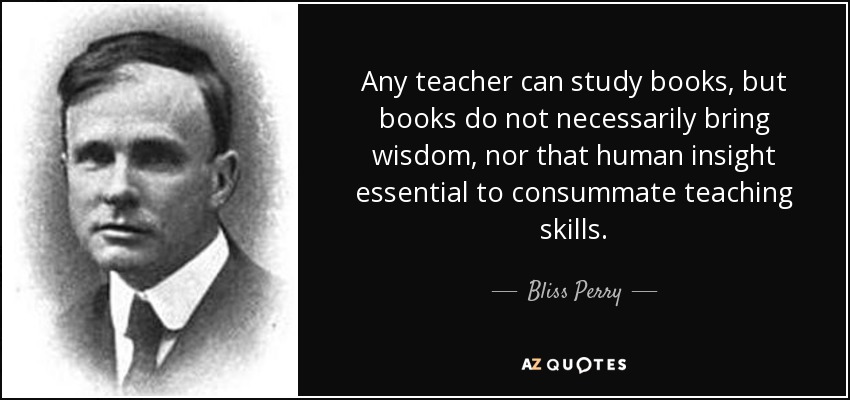 Any teacher can study books, but books do not necessarily bring wisdom, nor that human insight essential to consummate teaching skills. - Bliss Perry