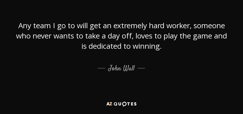 Any team I go to will get an extremely hard worker, someone who never wants to take a day off, loves to play the game and is dedicated to winning. - John Wall