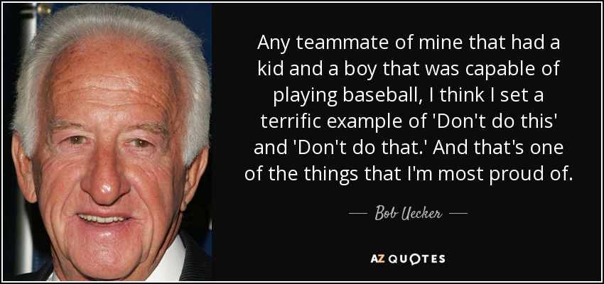 Any teammate of mine that had a kid and a boy that was capable of playing baseball, I think I set a terrific example of 'Don't do this' and 'Don't do that.' And that's one of the things that I'm most proud of. - Bob Uecker